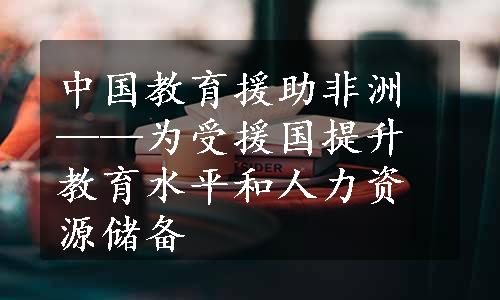 中国教育援助非洲——为受援国提升教育水平和人力资源储备