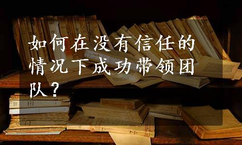 如何在没有信任的情况下成功带领团队？