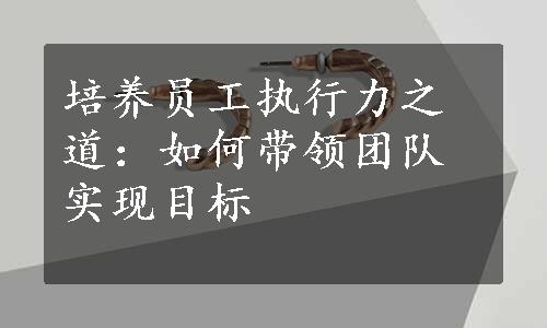 培养员工执行力之道：如何带领团队实现目标