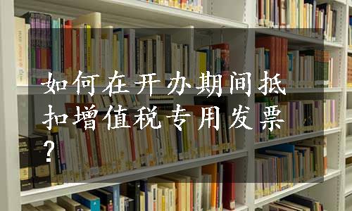 如何在开办期间抵扣增值税专用发票？