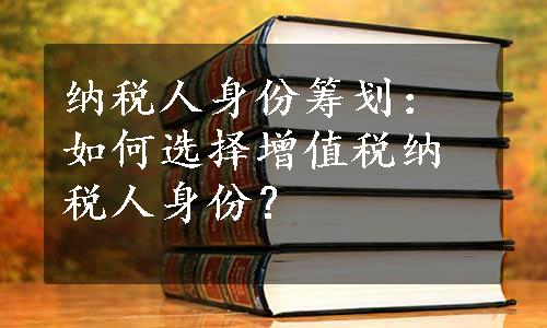 纳税人身份筹划：如何选择增值税纳税人身份？