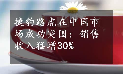 捷豹路虎在中国市场成功突围：销售收入猛增30%