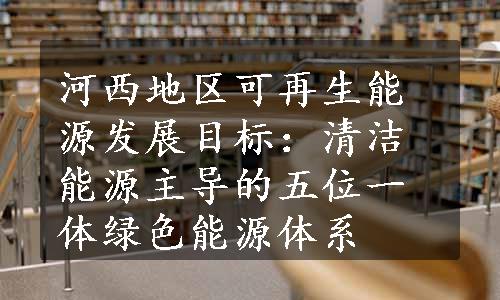 河西地区可再生能源发展目标：清洁能源主导的五位一体绿色能源体系