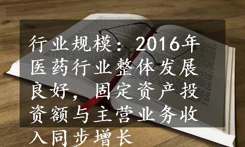 行业规模：2016年医药行业整体发展良好，固定资产投资额与主营业务收入同步增长