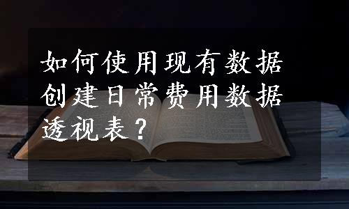 如何使用现有数据创建日常费用数据透视表？