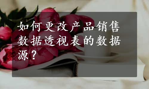 如何更改产品销售数据透视表的数据源？