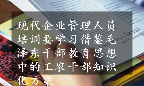 现代企业管理人员培训要学习借鉴毛泽东干部教育思想中的工农干部知识化方案