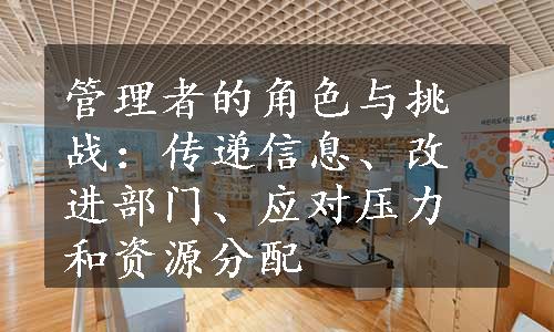 管理者的角色与挑战：传递信息、改进部门、应对压力和资源分配