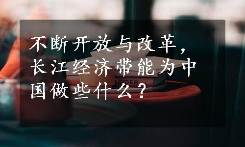 不断开放与改革，长江经济带能为中国做些什么？