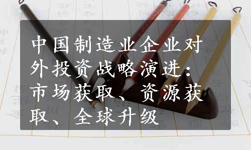 中国制造业企业对外投资战略演进：市场获取、资源获取、全球升级