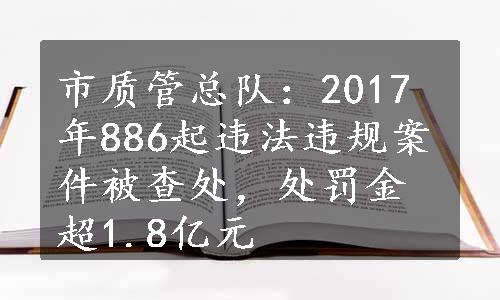 市质管总队：2017年886起违法违规案件被查处，处罚金超1.8亿元