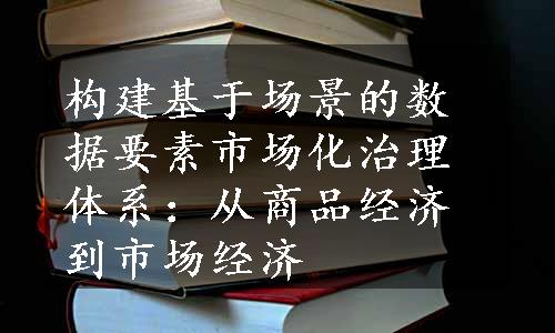 构建基于场景的数据要素市场化治理体系：从商品经济到市场经济