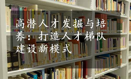 高潜人才发掘与培养：打造人才梯队建设新模式