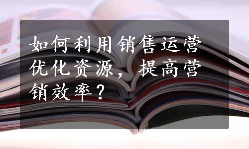 如何利用销售运营优化资源，提高营销效率？