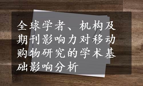 全球学者、机构及期刊影响力对移动购物研究的学术基础影响分析