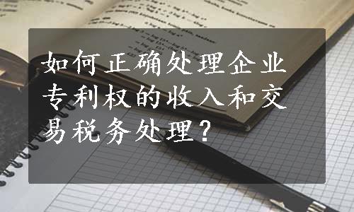 如何正确处理企业专利权的收入和交易税务处理？