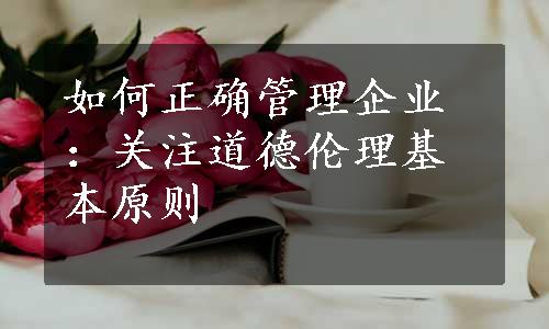 如何正确管理企业：关注道德伦理基本原则