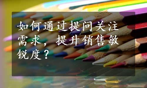 如何通过提问关注需求，提升销售敏锐度？