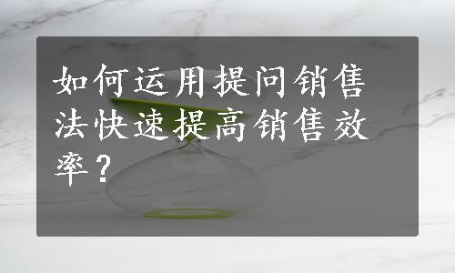 如何运用提问销售法快速提高销售效率？