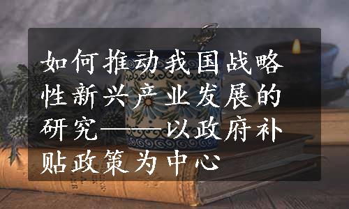 如何推动我国战略性新兴产业发展的研究——以政府补贴政策为中心