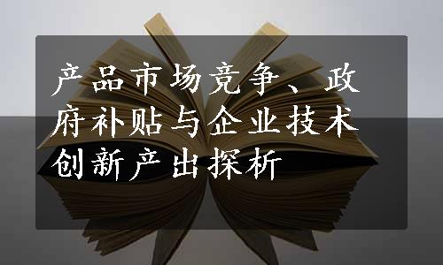 产品市场竞争、政府补贴与企业技术创新产出探析