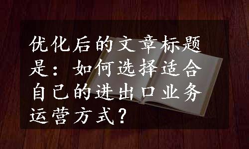 优化后的文章标题是：如何选择适合自己的进出口业务运营方式？