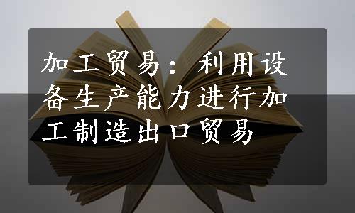 加工贸易：利用设备生产能力进行加工制造出口贸易