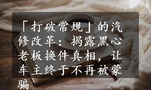 「打破常规」的汽修改革：揭露黑心老板换件真相，让车主终于不再被蒙骗