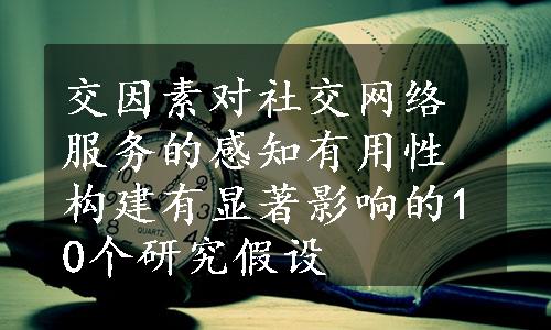 交因素对社交网络服务的感知有用性构建有显著影响的10个研究假设