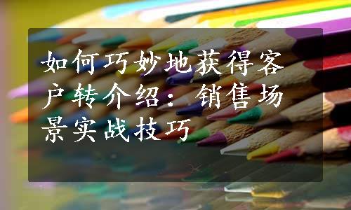 如何巧妙地获得客户转介绍：销售场景实战技巧