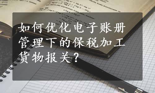 如何优化电子账册管理下的保税加工货物报关？