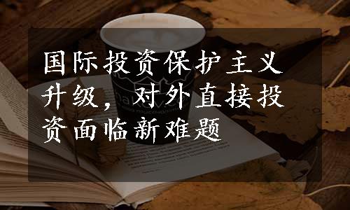 国际投资保护主义升级，对外直接投资面临新难题