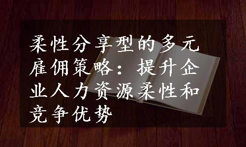 柔性分享型的多元雇佣策略：提升企业人力资源柔性和竞争优势