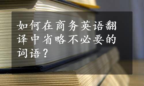 如何在商务英语翻译中省略不必要的词语？