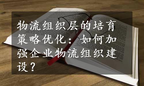 物流组织层的培育策略优化：如何加强企业物流组织建设？