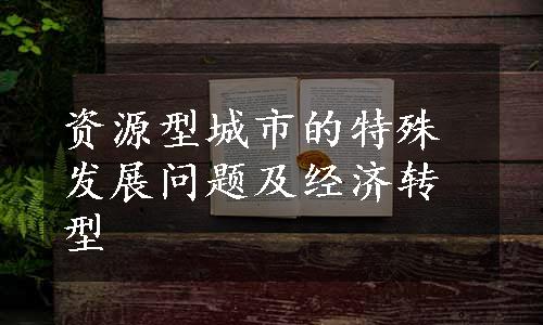资源型城市的特殊发展问题及经济转型