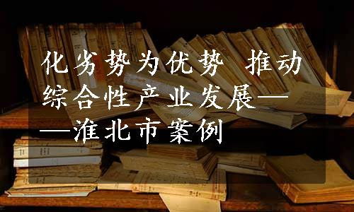 化劣势为优势 推动综合性产业发展——淮北市案例