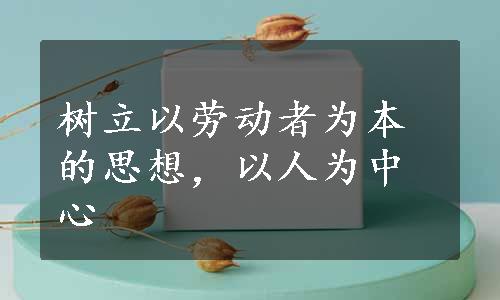 树立以劳动者为本的思想，以人为中心