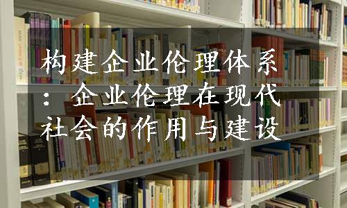 构建企业伦理体系：企业伦理在现代社会的作用与建设