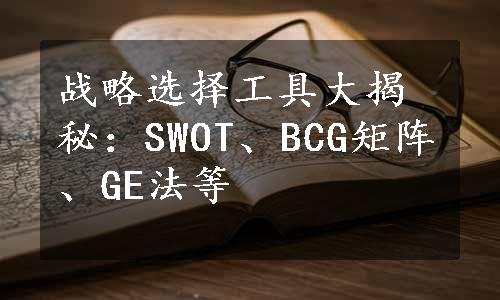 战略选择工具大揭秘：SWOT、BCG矩阵、GE法等