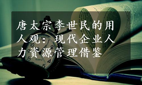 唐太宗李世民的用人观：现代企业人力资源管理借鉴