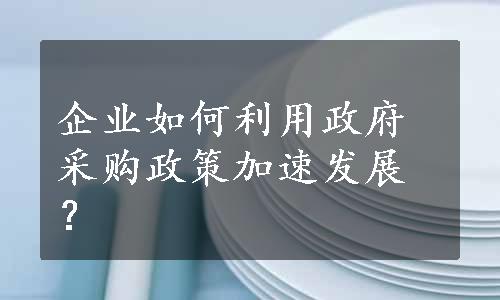 企业如何利用政府采购政策加速发展？