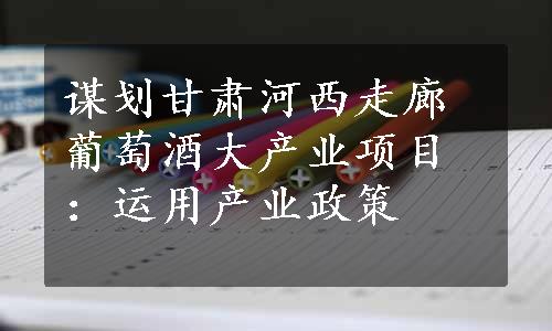 谋划甘肃河西走廊葡萄酒大产业项目：运用产业政策