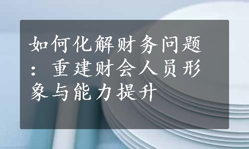 如何化解财务问题：重建财会人员形象与能力提升