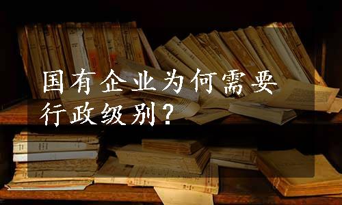 国有企业为何需要行政级别？