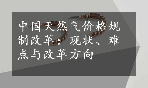 中国天然气价格规制改革：现状、难点与改革方向