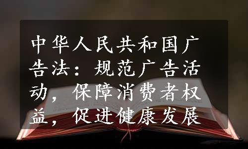 中华人民共和国广告法：规范广告活动，保障消费者权益，促进健康发展