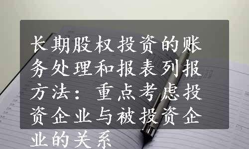 长期股权投资的账务处理和报表列报方法：重点考虑投资企业与被投资企业的关系