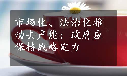 市场化、法治化推动去产能：政府应保持战略定力