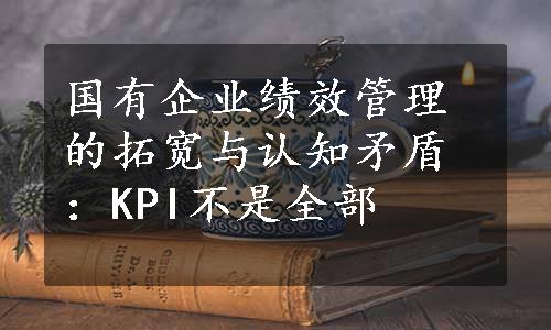 国有企业绩效管理的拓宽与认知矛盾：KPI不是全部